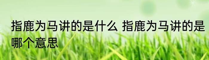 指鹿为马讲的是什么 指鹿为马讲的是哪个意思