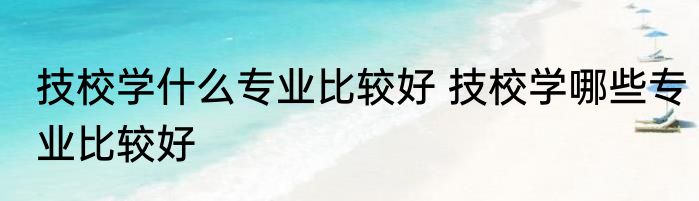 技校学什么专业比较好 技校学哪些专业比较好
