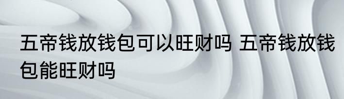 五帝钱放钱包可以旺财吗 五帝钱放钱包能旺财吗