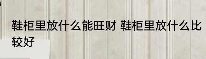 鞋柜里放什么能旺财 鞋柜里放什么比较好