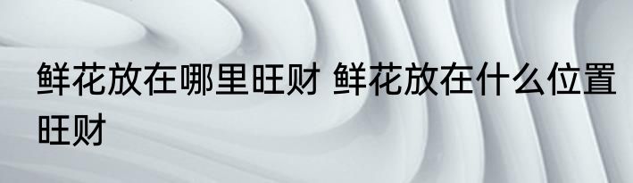 鲜花放在哪里旺财 鲜花放在什么位置旺财