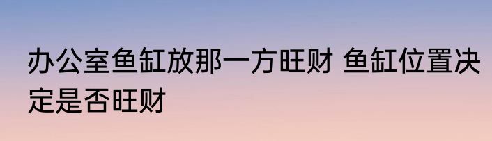 办公室鱼缸放那一方旺财 鱼缸位置决定是否旺财