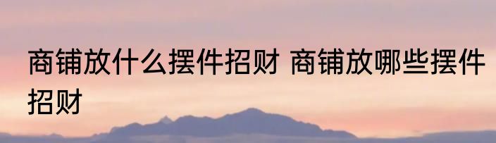 商铺放什么摆件招财 商铺放哪些摆件招财