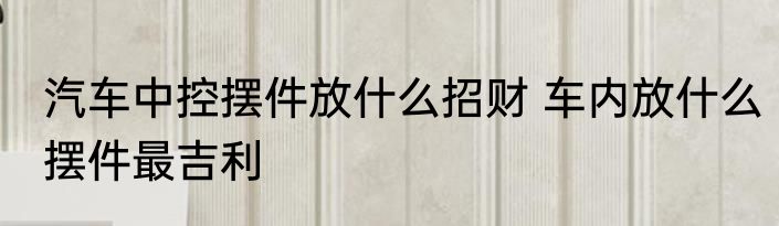 汽车中控摆件放什么招财 车内放什么摆件最吉利