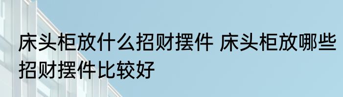 床头柜放什么招财摆件 床头柜放哪些招财摆件比较好