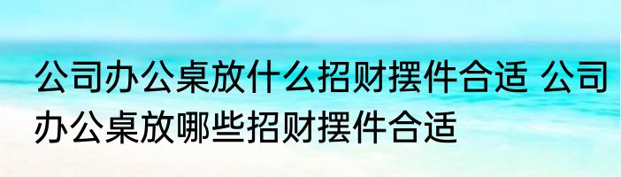 公司办公桌放什么招财摆件合适 公司办公桌放哪些招财摆件合适