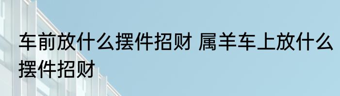 车前放什么摆件招财 属羊车上放什么摆件招财