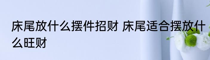 床尾放什么摆件招财 床尾适合摆放什么旺财