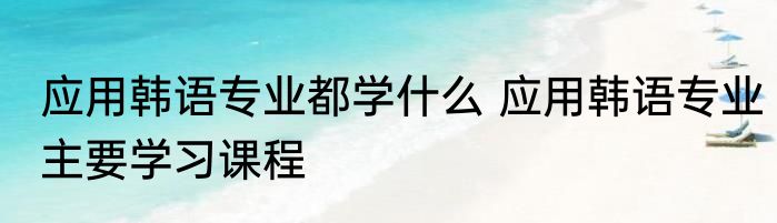 应用韩语专业都学什么 应用韩语专业主要学习课程