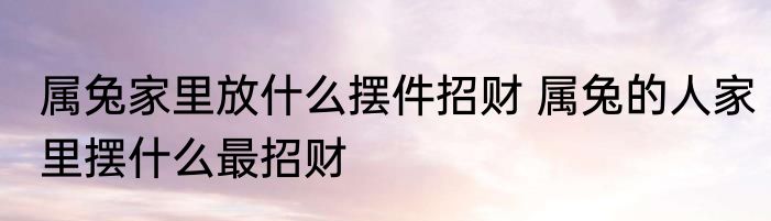 属兔家里放什么摆件招财 属兔的人家里摆什么最招财