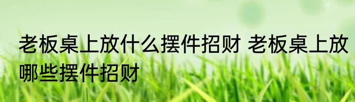 老板桌上放什么摆件招财 老板桌上放哪些摆件招财