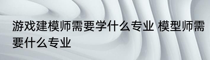 游戏建模师需要学什么专业 模型师需要什么专业