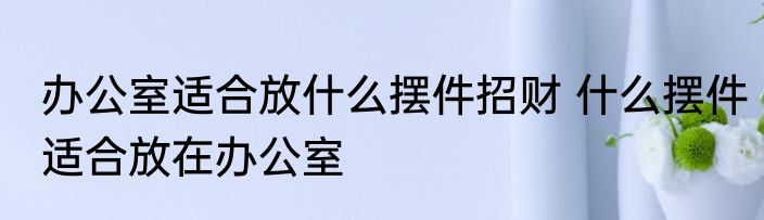 办公室适合放什么摆件招财 什么摆件适合放在办公室