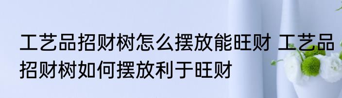 工艺品招财树怎么摆放能旺财 工艺品招财树如何摆放利于旺财