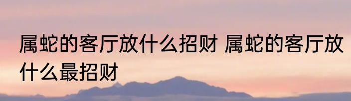 属蛇的客厅放什么招财 属蛇的客厅放什么最招财
