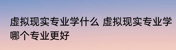 虚拟现实专业学什么 虚拟现实专业学哪个专业更好