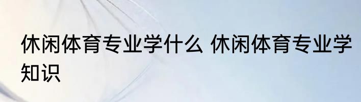 休闲体育专业学什么 休闲体育专业学知识