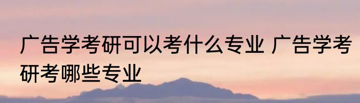 广告学考研可以考什么专业 广告学考研考哪些专业