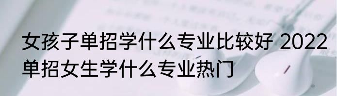 女孩子单招学什么专业比较好 2022单招女生学什么专业热门