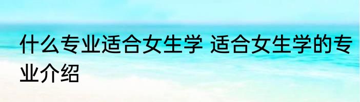什么专业适合女生学 适合女生学的专业介绍