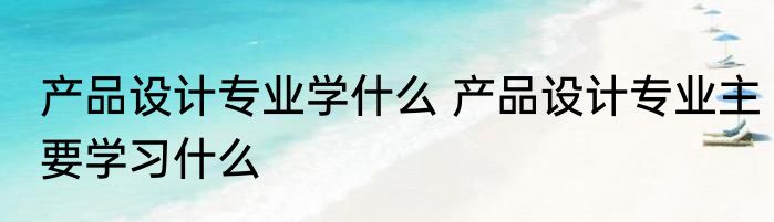 产品设计专业学什么 产品设计专业主要学习什么