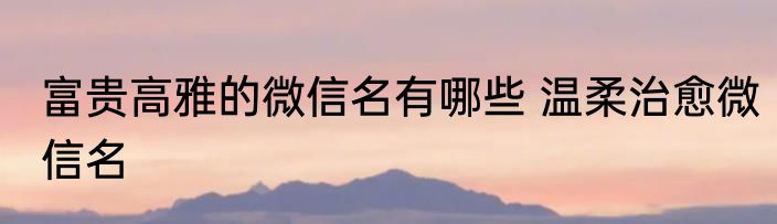 富贵高雅的微信名有哪些 温柔治愈微信名
