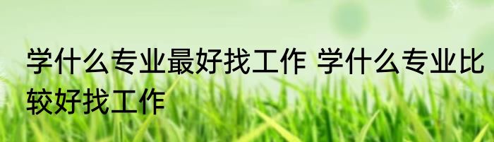 学什么专业最好找工作 学什么专业比较好找工作