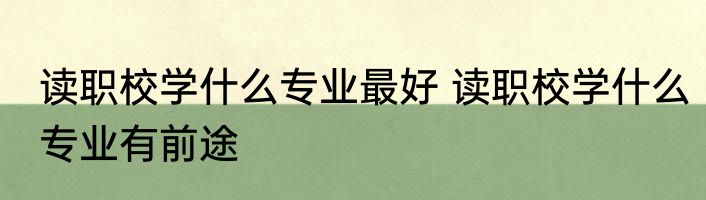 读职校学什么专业最好 读职校学什么专业有前途