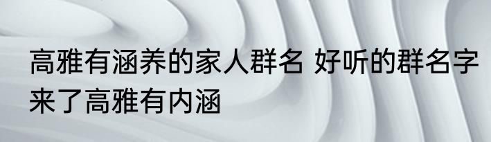 高雅有涵养的家人群名 好听的群名字来了高雅有内涵