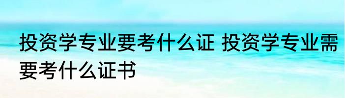 投资学专业要考什么证 投资学专业需要考什么证书