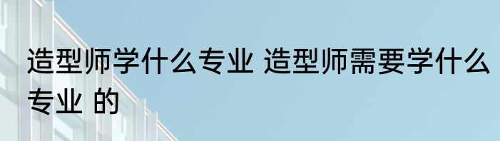 造型师学什么专业 造型师需要学什么专业 的