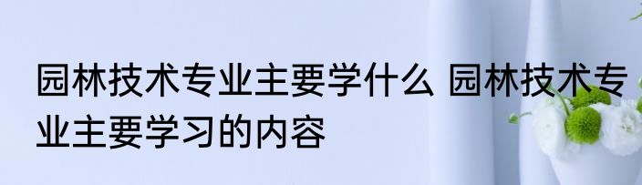 园林技术专业主要学什么 园林技术专业主要学习的内容
