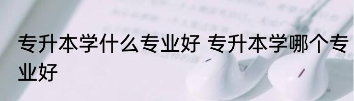 专升本学什么专业好 专升本学哪个专业好