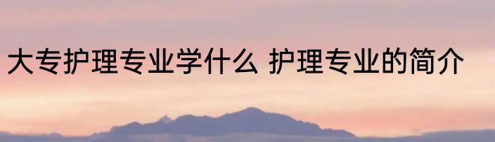 大专护理专业学什么 护理专业的简介