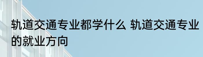 轨道交通专业都学什么 轨道交通专业的就业方向