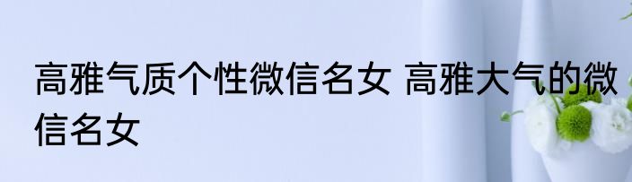 高雅气质个性微信名女 高雅大气的微信名女