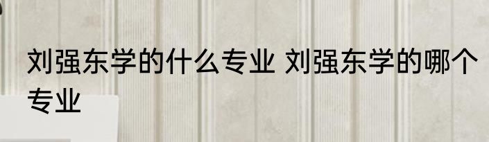 刘强东学的什么专业 刘强东学的哪个专业