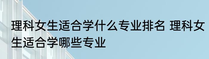 理科女生适合学什么专业排名 理科女生适合学哪些专业