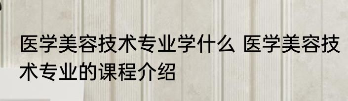 医学美容技术专业学什么 医学美容技术专业的课程介绍