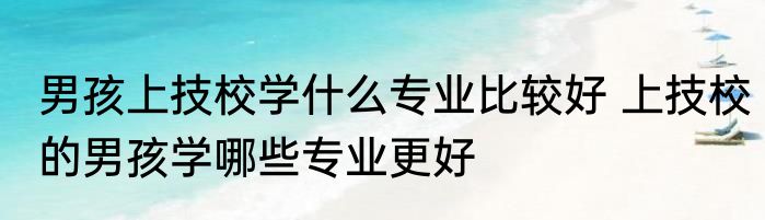 男孩上技校学什么专业比较好 上技校的男孩学哪些专业更好