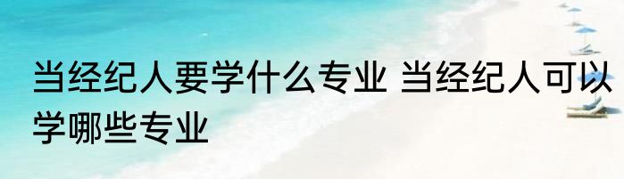 当经纪人要学什么专业 当经纪人可以学哪些专业