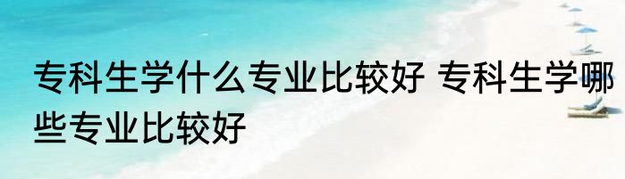 专科生学什么专业比较好 专科生学哪些专业比较好