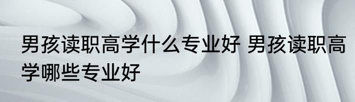 男孩读职高学什么专业好 男孩读职高学哪些专业好