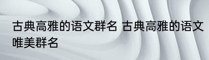 古典高雅的语文群名 古典高雅的语文唯美群名