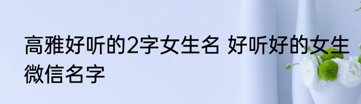 高雅好听的2字女生名 好听好的女生微信名字