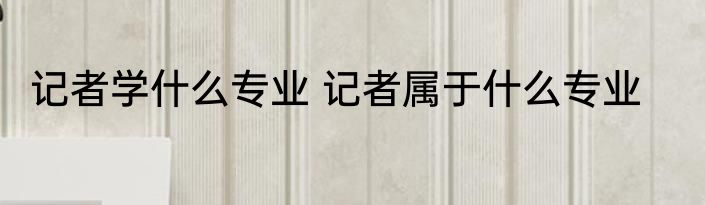 记者学什么专业 记者属于什么专业