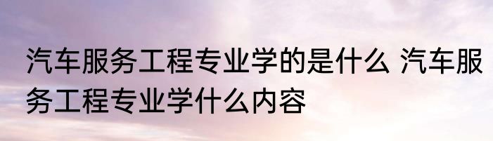 汽车服务工程专业学的是什么 汽车服务工程专业学什么内容