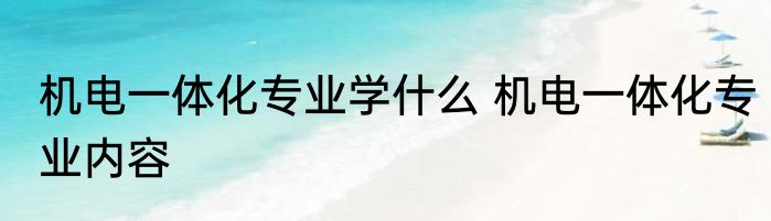 机电一体化专业学什么 机电一体化专业内容