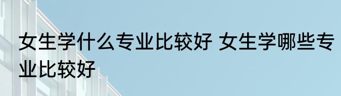 女生学什么专业比较好 女生学哪些专业比较好