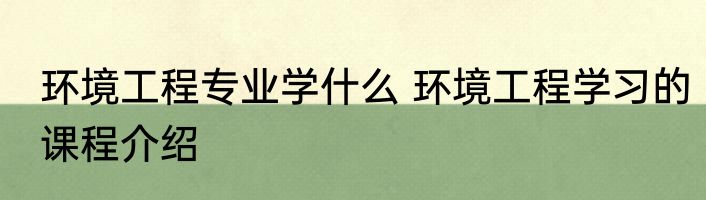 环境工程专业学什么 环境工程学习的课程介绍